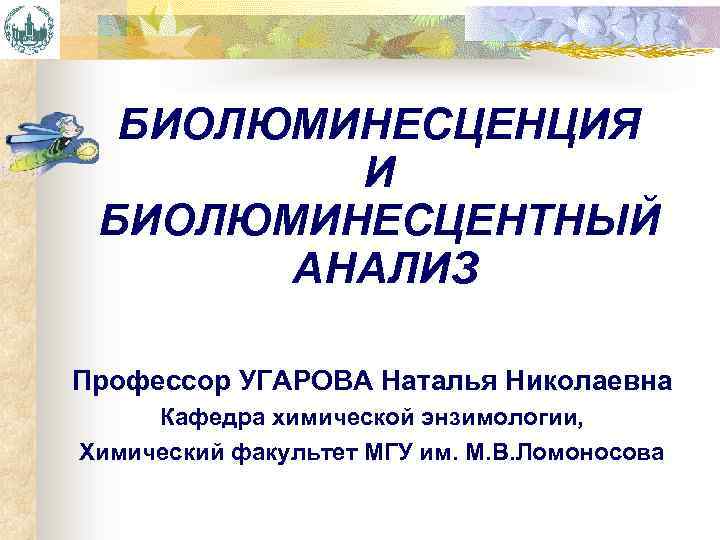 БИОЛЮМИНЕСЦЕНЦИЯ И БИОЛЮМИНЕСЦЕНТНЫЙ АНАЛИЗ Профессор УГАРОВА Наталья Николаевна Кафедра химической энзимологии, Химический факультет МГУ