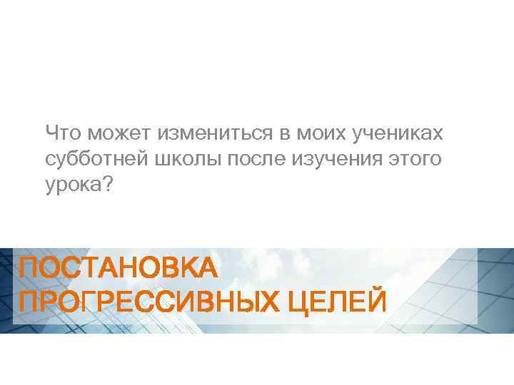 Что может измениться в моих учениках субботней школы после изучения этого урока? ПОСТАНОВКА ПРОГРЕССИВНЫХ
