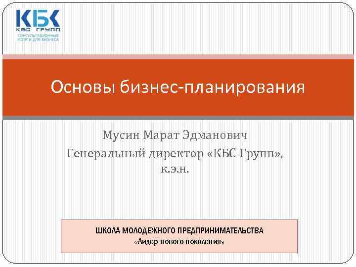 Основы бизнес-планирования Мусин Марат Эдманович Генеральный директор «КБС Групп» , к. э. н. ШКОЛА