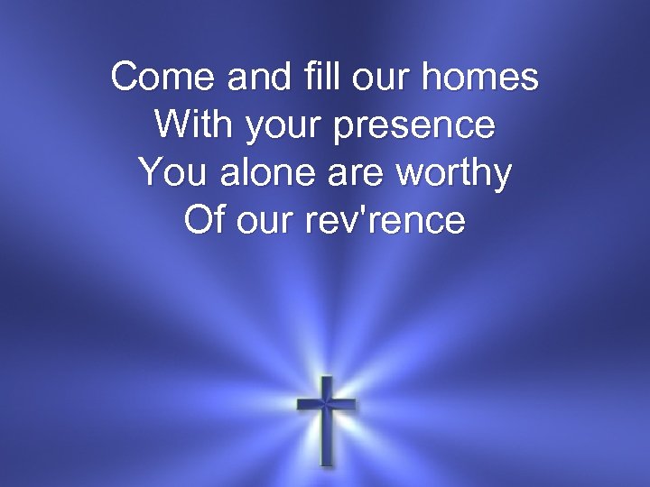 Come and fill our homes With your presence You alone are worthy Of our