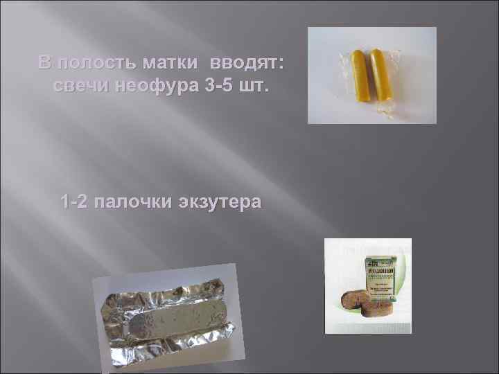 В полость матки вводят: свечи неофура 3 -5 шт. 1 -2 палочки экзутера 