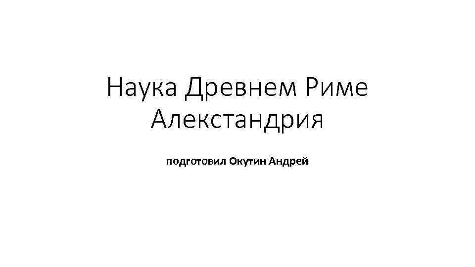Наука Древнем Риме Алекстандрия подготовил Окутин Андрей 