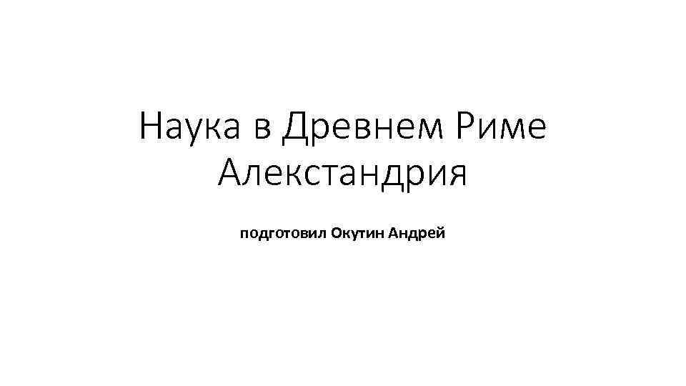 Наука в Древнем Риме Алекстандрия подготовил Окутин Андрей 