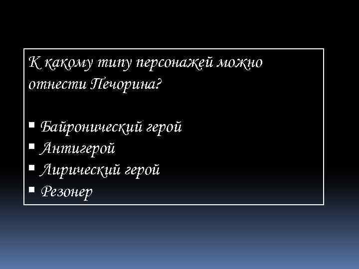 К какому типу персонажей можно отнести Печорина? Байронический герой Антигерой Лирический герой Резонер 