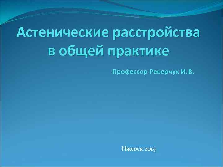 Астенические расстройства в общей практике Профессор Реверчук И. В. Ижевск 2013 