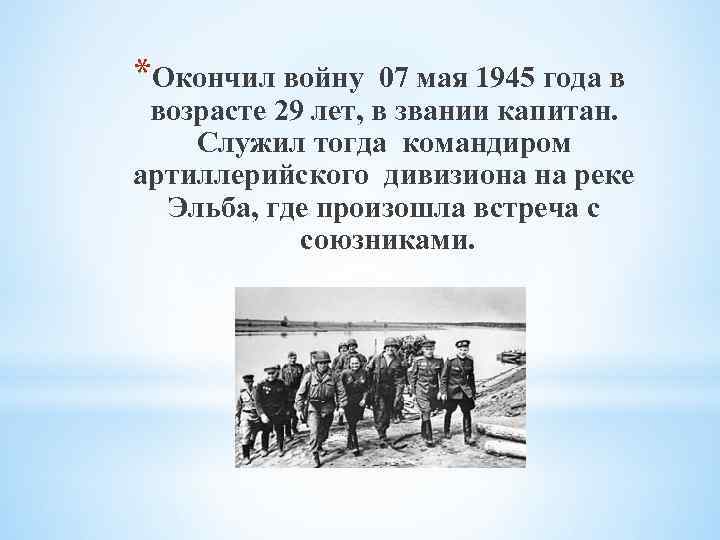 *Окончил войну 07 мая 1945 года в возрасте 29 лет, в звании капитан. Служил