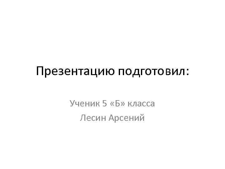 Презентацию подготовил: Ученик 5 «Б» класса Лесин Арсений 