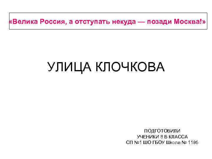  «Велика Россия, а отступать некуда — позади Москва!» УЛИЦА КЛОЧКОВА ПОДГОТОВИЛИ УЧЕНИКИ 8