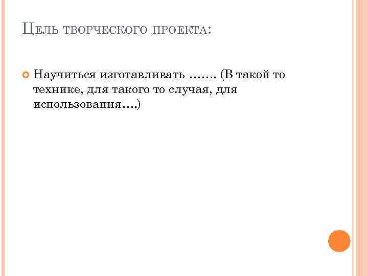 ЦЕЛЬ ТВОРЧЕСКОГО ПРОЕКТА: Научиться изготавливать ……. (В такой то технике, для такого то случая,