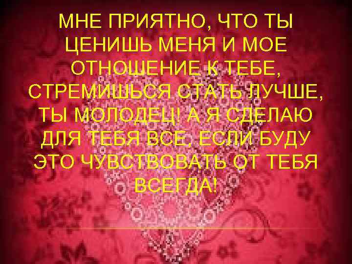 МНЕ ПРИЯТНО, ЧТО ТЫ ЦЕНИШЬ МЕНЯ И МОЕ ОТНОШЕНИЕ К ТЕБЕ, СТРЕМИШЬСЯ СТАТЬ ЛУЧШЕ,