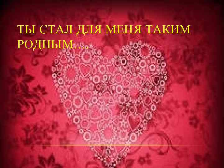 ТЫ СТАЛ ДЛЯ МЕНЯ ТАКИМ РОДНЫМ…. 