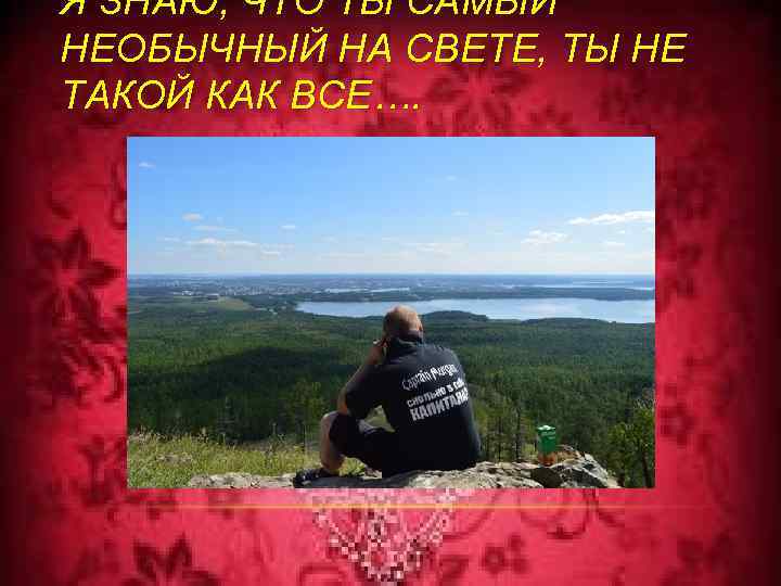 Я ЗНАЮ, ЧТО ТЫ САМЫЙ НЕОБЫЧНЫЙ НА СВЕТЕ, ТЫ НЕ ТАКОЙ КАК ВСЕ…. 