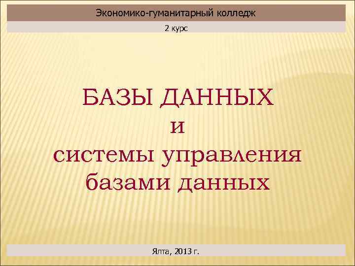 Экономико-гуманитарный колледж 2 курс БАЗЫ ДАННЫХ и системы управления базами данных Ялта, 2013 г.