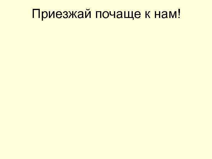 Приезжай почаще к нам! 