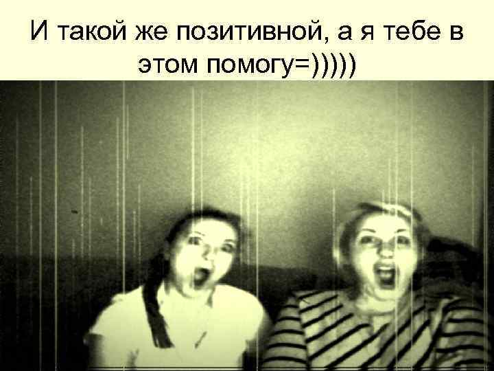 И такой же позитивной, а я тебе в этом помогу=))))) 