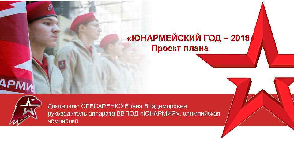  «ЮНАРМЕЙСКИЙ ГОД – 2018» Проект плана Докладчик: СЛЕСАРЕНКО Елена Владимировна руководитель аппарата ВВПОД