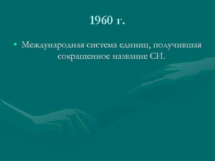 1960 г. • Международная система единиц, получившая сокращенное название СИ. 