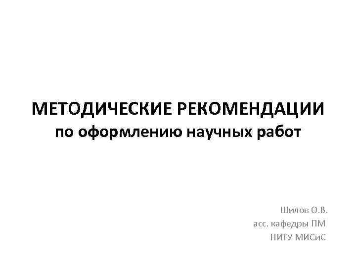 МЕТОДИЧЕСКИЕ РЕКОМЕНДАЦИИ по оформлению научных работ Шилов О. В. асс. кафедры ПМ НИТУ МИСи.