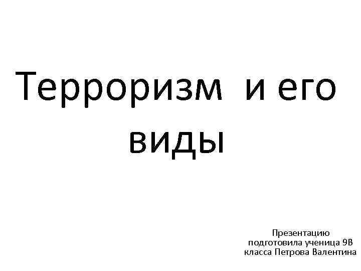 Терроризм и его виды Презентацию подготовила ученица 9 В класса Петрова Валентина 