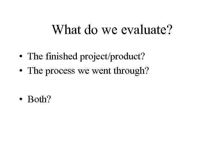 What do we evaluate? • The finished project/product? • The process we went through?