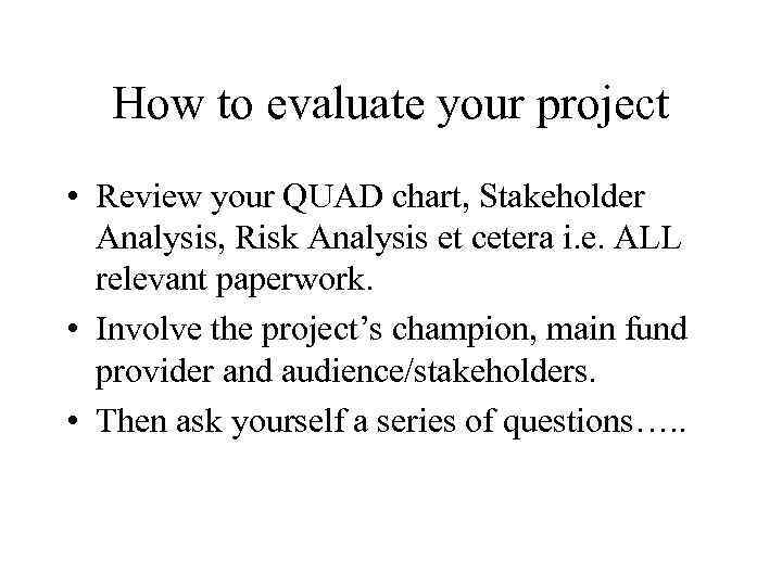 How to evaluate your project • Review your QUAD chart, Stakeholder Analysis, Risk Analysis