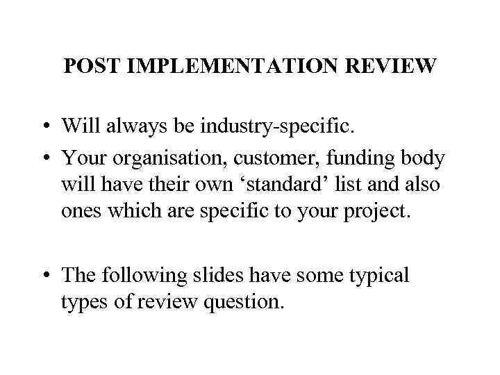 POST IMPLEMENTATION REVIEW • Will always be industry-specific. • Your organisation, customer, funding body