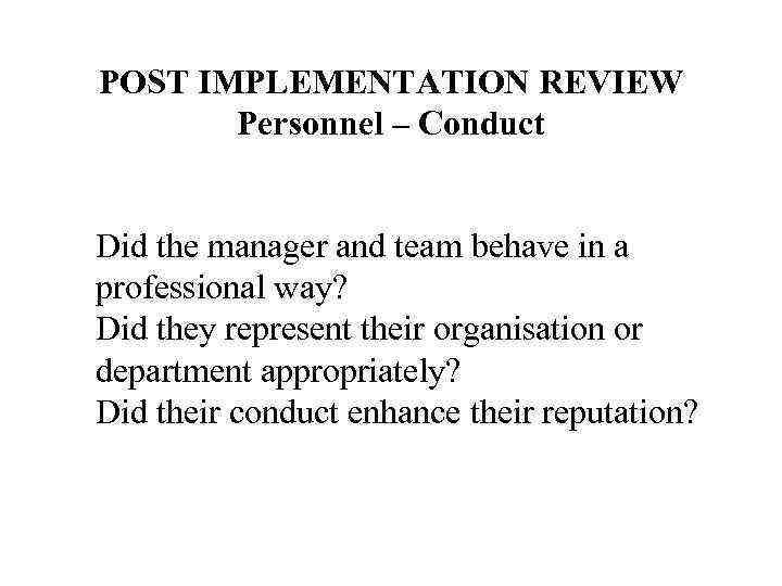 POST IMPLEMENTATION REVIEW Personnel – Conduct Did the manager and team behave in a