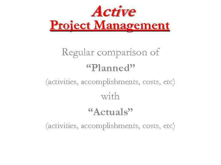 Active Project Management Regular comparison of “Planned” (activities, accomplishments, costs, etc) with “Actuals” (activities,