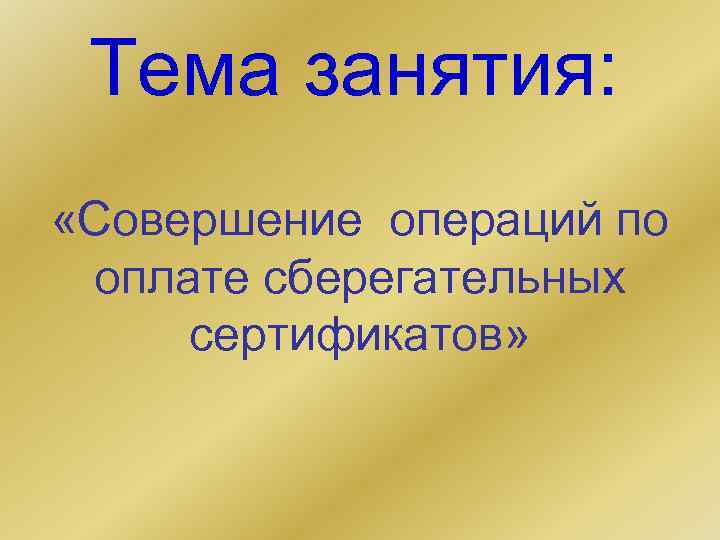 Тема занятия: «Совершение операций по оплате сберегательных сертификатов» 