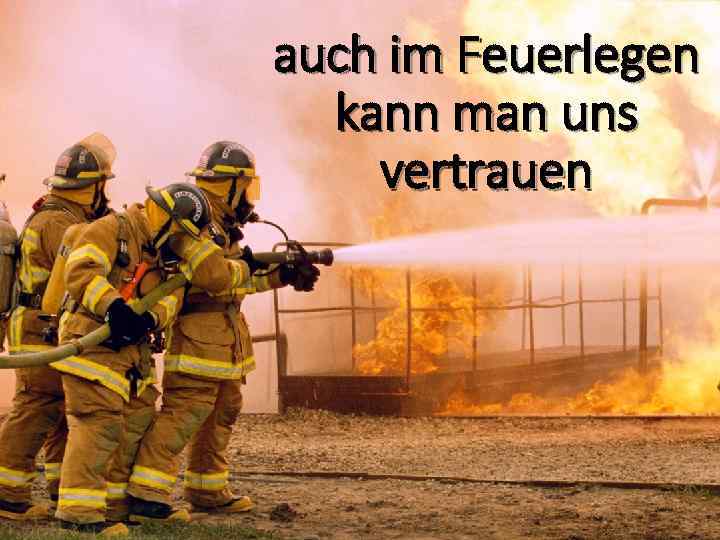 auch im Feuerlegen kann man uns vertrauen 