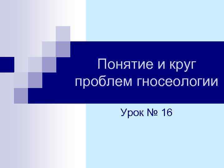 Понятие и круг проблем гносеологии Урок № 16 