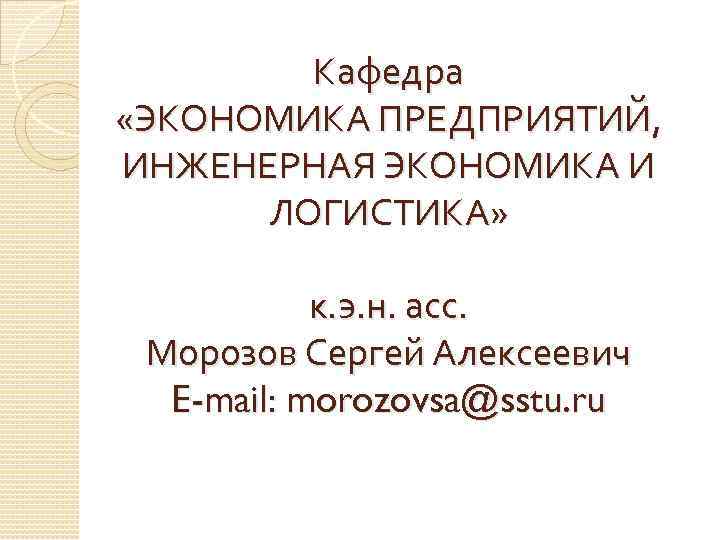 Кафедра «ЭКОНОМИКА ПРЕДПРИЯТИЙ, ИНЖЕНЕРНАЯ ЭКОНОМИКА И ЛОГИСТИКА» к. э. н. асс. Морозов Сергей Алексеевич