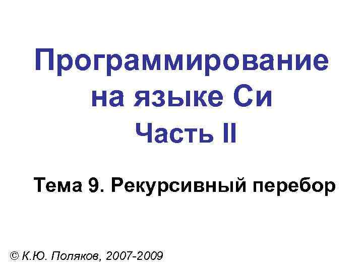 Программирование на языке Си Часть II Тема 9. Рекурсивный перебор © К. Ю. Поляков,