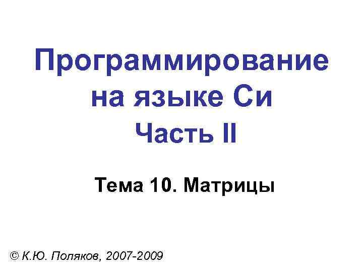 Программирование на языке Си Часть II Тема 10. Матрицы © К. Ю. Поляков, 2007