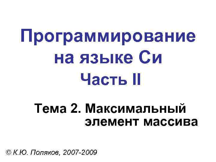 Программирование на языке Си Часть II Тема 2. Максимальный элемент массива © К. Ю.
