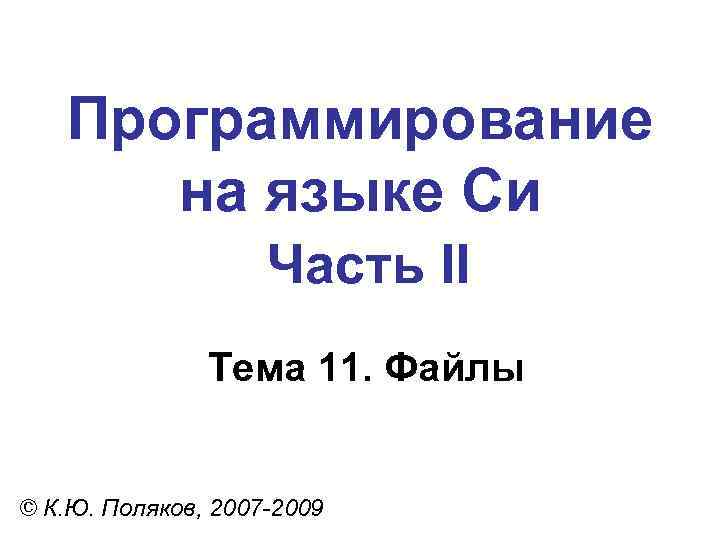 Программирование на языке Си Часть II Тема 11. Файлы © К. Ю. Поляков, 2007