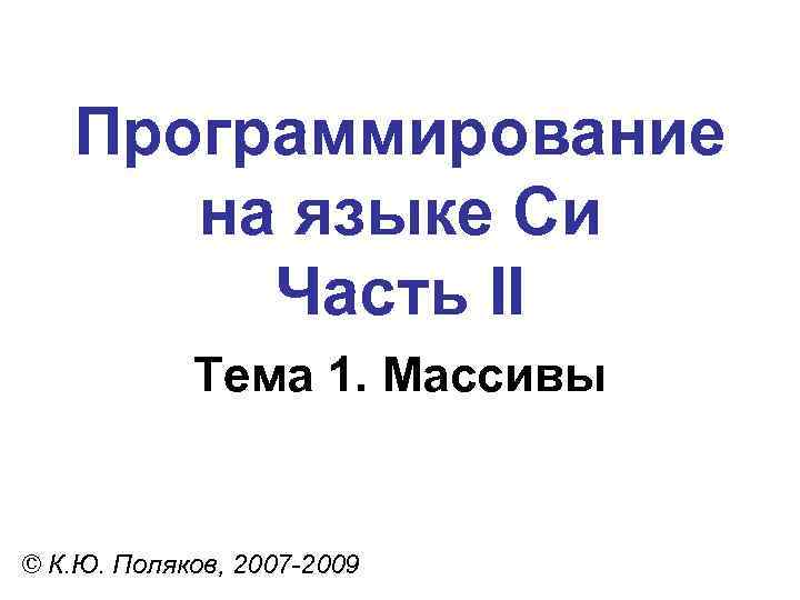 Программирование на языке Си Часть II Тема 1. Массивы © К. Ю. Поляков, 2007