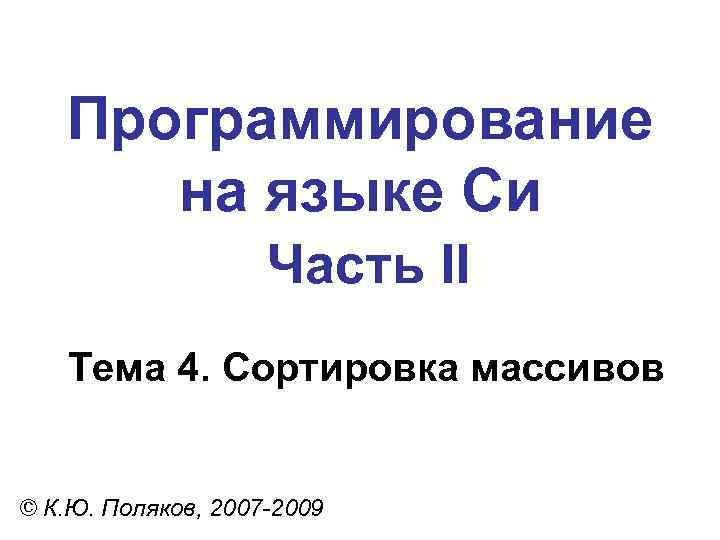 Программирование на языке Си Часть II Тема 4. Сортировка массивов © К. Ю. Поляков,