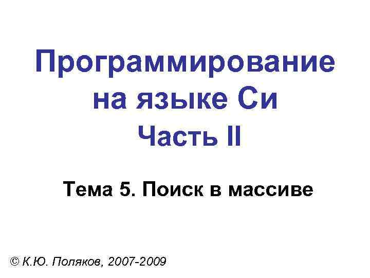 Программирование на языке Си Часть II Тема 5. Поиск в массиве © К. Ю.