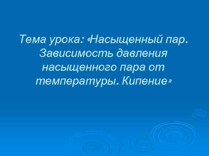 Тема урока: «Насыщенный пар. Зависимость давления насыщенного пара от температуры. Кипение» 