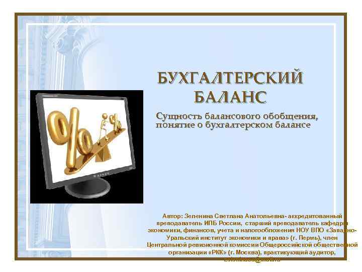 БУХГАЛТЕРСКИЙ БАЛАНС Сущность балансового обобщения, понятие о бухгалтерском балансе Автор: Зеленина Светлана Анатольевна- аккредитованный