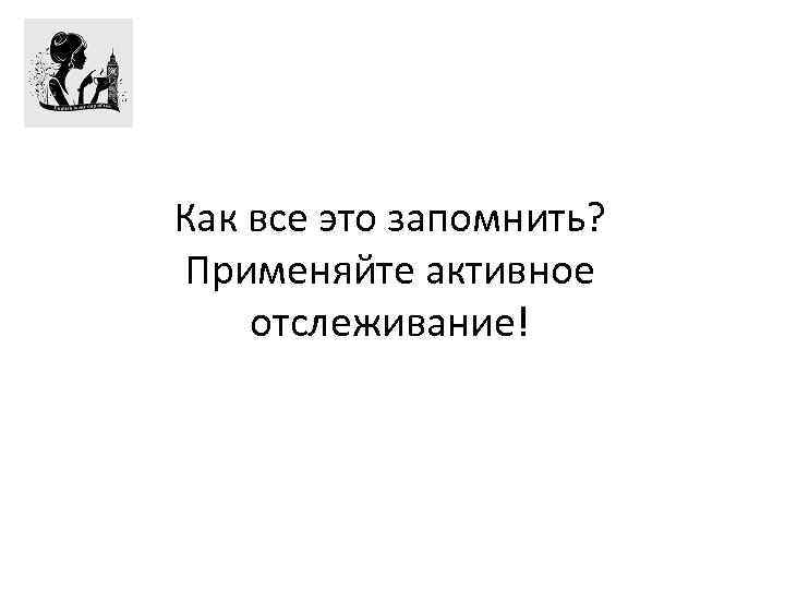 Как все это запомнить? Применяйте активное отслеживание! 