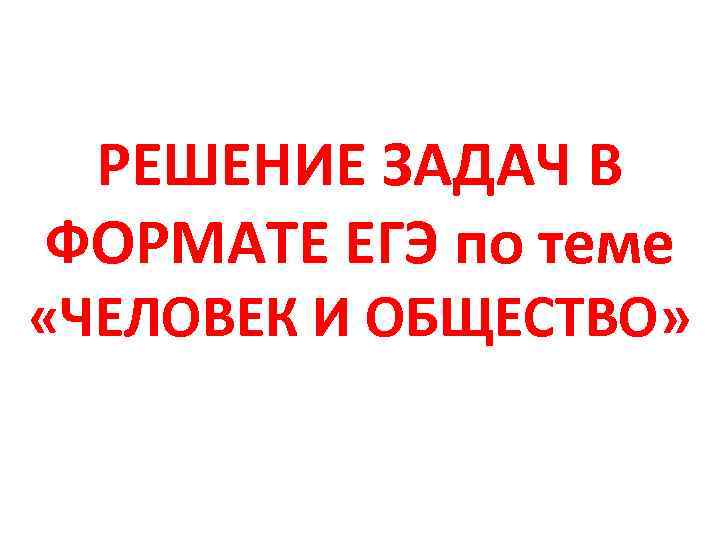 РЕШЕНИЕ ЗАДАЧ В ФОРМАТЕ ЕГЭ по теме «ЧЕЛОВЕК И ОБЩЕСТВО» 