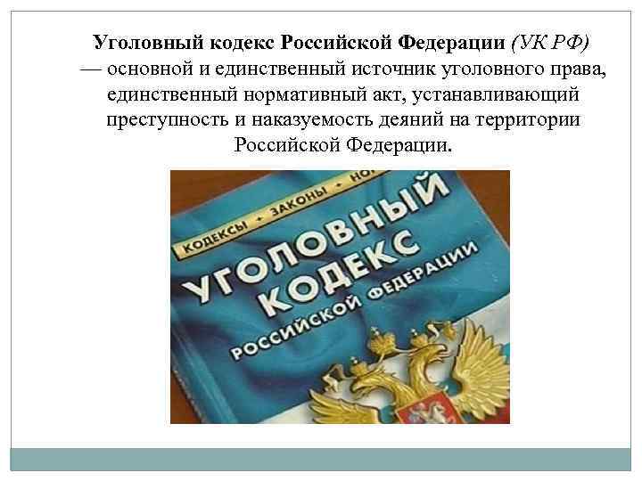 Уголовный кодекс Российской Федерации (УК РФ) — основной и единственный источник уголовного права, единственный