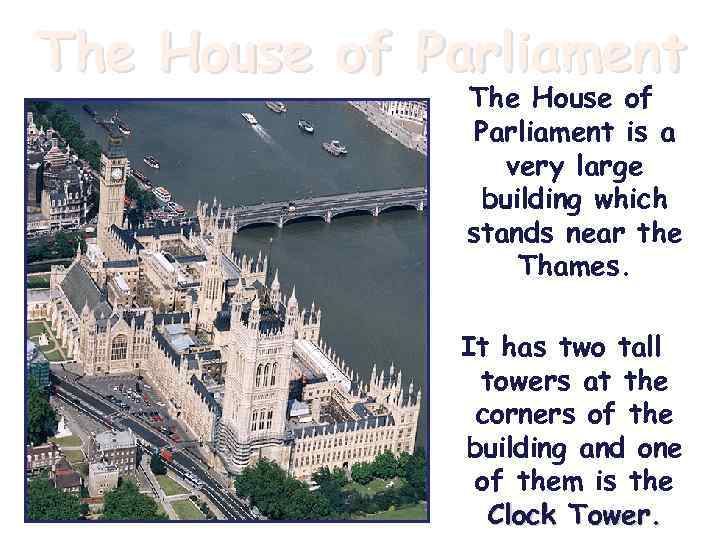 The House of Parliament is a very large building which stands near the Thames.