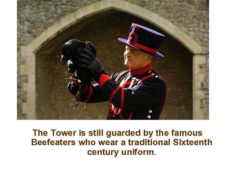 The Tower is still guarded by the famous Beefeaters who wear a traditional Sixteenth