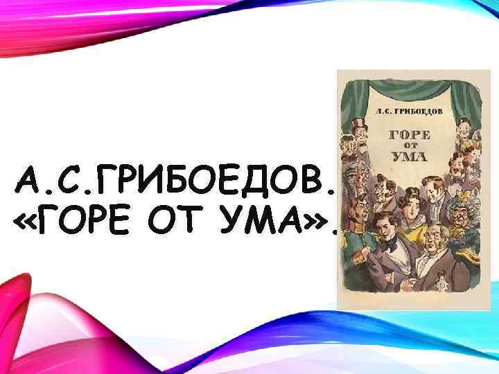 А. С. ГРИБОЕДОВ. «ГОРЕ ОТ УМА» . 