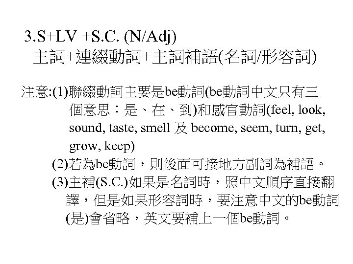 3. S+LV +S. C. (N/Adj) 主詞+連綴動詞+主詞補語(名詞/形容詞) 注意: (1)聯綴動詞主要是be動詞(be動詞中文只有三 個意思：是、在、到)和感官動詞(feel, look, sound, taste, smell 及