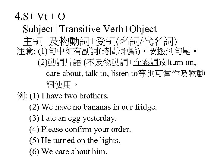 4. S+ Vt + O Subject+Transitive Verb+Object 主詞+及物動詞+受詞(名詞/代名詞) 注意: (1)句中如有副詞(時間/地點)，要搬到句尾。 (2)動詞片語 (不及物動詞+介系詞)如turn on, care