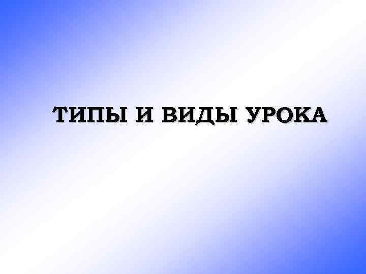 ТИПЫ И ВИДЫ УРОКА 
